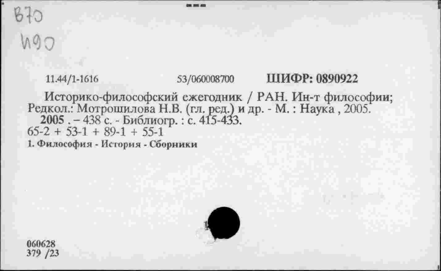 ﻿
11.44/1-1616	53/060008700 ШИФР: 0890922
Историко-философский ежегодник / РАН. Ин-т философии;
Редкол.: Мотрошилова Н.В. (гл. ред.) и др. - М.: Наука , 2005. 2005 . - 438 с. - Библиогр.: с. 415-433.
65-2 + 53-1 + 89-1 + 55-1
1. Философия - История - Сборники
060628
379 /23